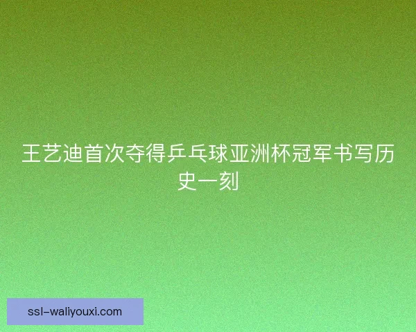 王艺迪首次夺得乒乓球亚洲杯冠军书写历史一刻 王艺迪首次夺得乒乓球亚洲杯冠军书写历史一刻