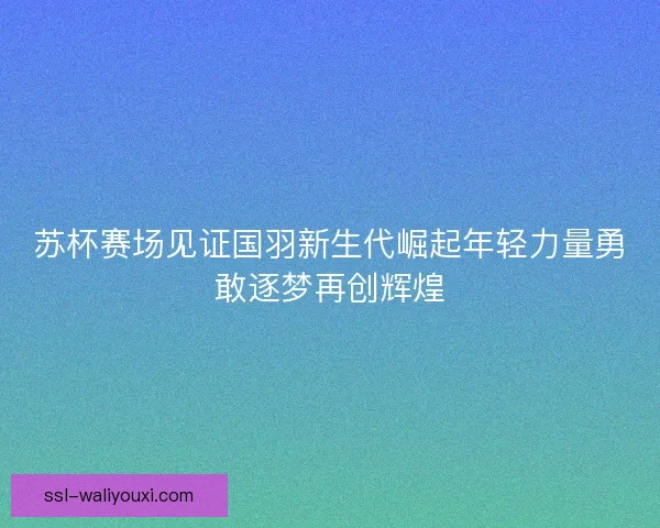 苏杯赛场见证国羽新生代崛起年轻力量勇敢逐梦再创辉煌
