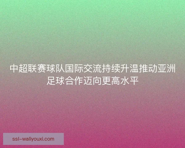 中超联赛球队国际交流持续升温推动亚洲足球合作迈向更高水平