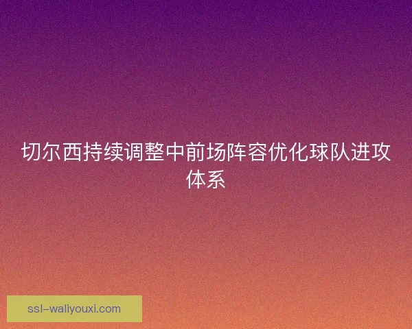 切尔西持续调整中前场阵容优化球队进攻体系