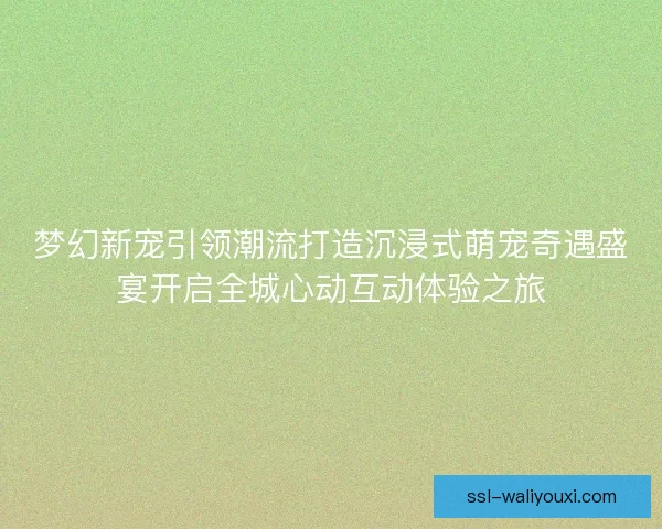 梦幻新宠引领潮流打造沉浸式萌宠奇遇盛宴开启全城心动互动体验之旅