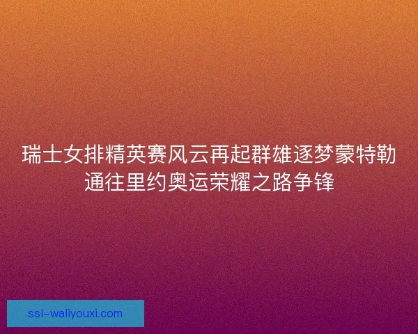瑞士女排精英赛风云再起群雄逐梦蒙特勒通往里约奥运荣耀之路争锋 瑞士女排精英赛风云再起群雄逐梦蒙特勒通往里约奥运荣耀之路争锋