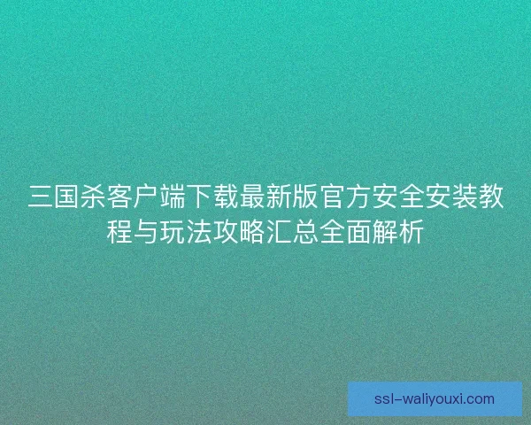 三国杀客户端下载最新版官方安全安装教程与玩法攻略汇总全面解析 三国杀客户端下载最新版官方安全安装教程与玩法攻略汇总全面解析