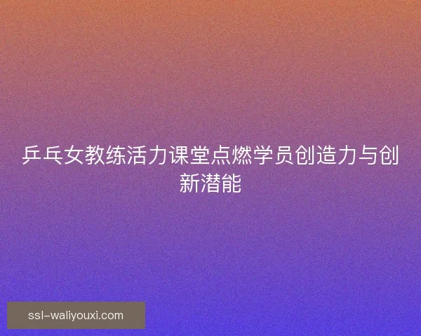 乒乓女教练活力课堂点燃学员创造力与创新潜能