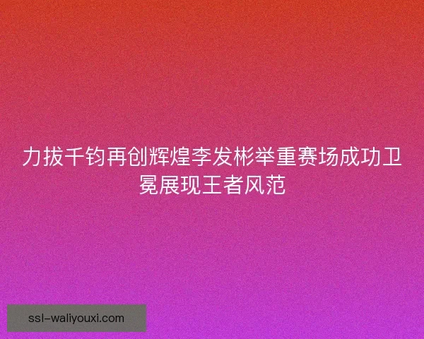 力拔千钧再创辉煌李发彬举重赛场成功卫冕展现王者风范