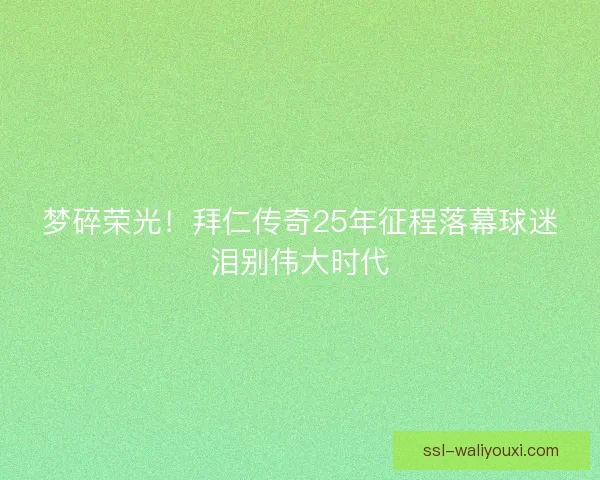 梦碎荣光！拜仁传奇25年征程落幕球迷泪别伟大时代