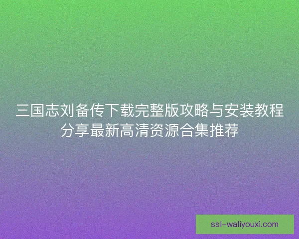 三国志刘备传下载完整版攻略与安装教程分享最新高清资源合集推荐